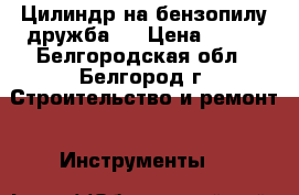 Цилиндр на бензопилу дружба 4 › Цена ­ 750 - Белгородская обл., Белгород г. Строительство и ремонт » Инструменты   
